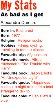 My Stats 
As bad as I get
￼
Alexandru Dumitru
￼
Born in: BucharestBorn: 1977 Religion: Religion sucks
Hobbies: Hiking, cycling, traveling to remote places
Favourite trip: AfghanistanFavourite movie: Alfred Hitchcock’s “The Trouble with Harry”
Favourite book: Jason Elliot’s “An Unexpected Light”Favourite quote: “Happiness is about a night train and a total stranger to talk to.”Favourite colour: Lapis lazuli blue