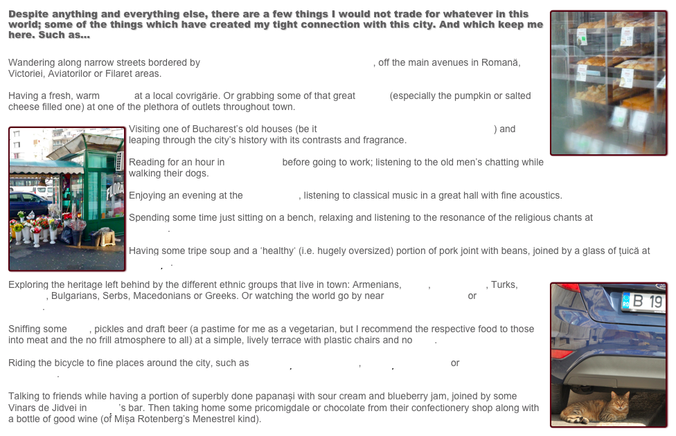 ￼Despite anything and everything else, there are a few things I would not trade for whatever in this world; some of the things which have created my tight connection with this city. And which keep me here. Such as...Wandering along narrow streets bordered by houses with fine architectural details, off the main avenues in Romană, Victoriei, Aviatorilor or Filaret areas.Having a fresh, warm covrig at a local covrigărie. Or grabbing some of that great pastry (especially the pumpkin or salted cheese filled one) at one of the plethora of outlets throughout town.￼Visiting one of Bucharest’s old houses (be it Melic, Storck, Zambaccian or Minovici) and leaping through the city’s history with its contrasts and fragrance.Reading for an hour in Ioanid Park before going to work; listening to the old men’s chatting while walking their dogs.Enjoying an evening at the Athenaeum, listening to classical music in a great hall with fine acoustics.Spending some time just sitting on a bench, relaxing and listening to the resonance of the religious chants at Dărvari Convent.Having some tripe soup and a ‘healthy‘ (i.e. hugely oversized) portion of pork joint with beans, joined by a glass of țuică at the Nicorești.￼Exploring the heritage left behind by the different ethnic groups that live in town: Armenians, Jews, Romanians, Turks, Gypsies, Bulgarians, Serbs, Macedonians or Greeks. Or watching the world go by near Antim Monastery or Stavropoleos Church.Sniffing some mici, pickles and draft beer (a pastime for me as a vegetarian, but I recommend the respective food to those into meat and the no frill atmosphere to all) at a simple, lively terrace with plastic chairs and no fitze.Riding the bicycle to fine places around the city, such as Caldărușani Monastery, Mogoșoaia Palace or Saint Nicholas Monastery.Talking to friends while having a portion of superbly done papanași with sour cream and blueberry jam, joined by some Vinars de Jidvei in Capșa’s bar. Then taking home some pricomigdale or chocolate from their confectionery shop along with a bottle of good wine (of Mișa Rotenberg’s Menestrel kind). 